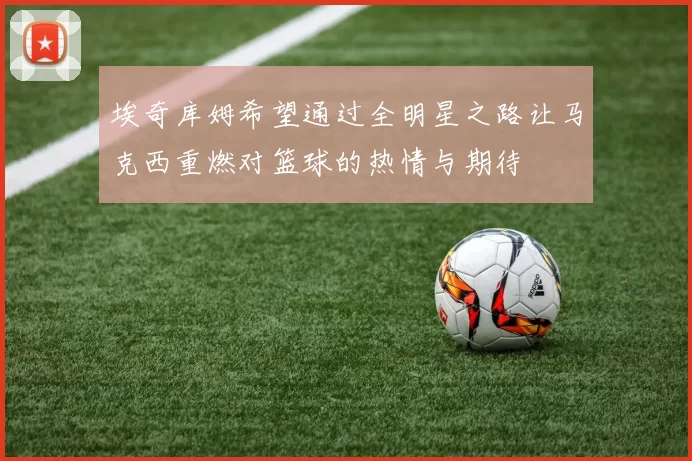 埃奇库姆希望通过全明星之路让马克西重燃对篮球的热情与期待