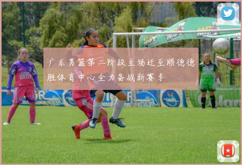 广东男篮第二阶段主场迁至顺德德胜体育中心全力备战新赛季