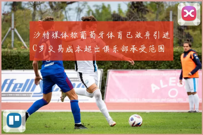 沙特媒体称葡萄牙体育已放弃引进C罗交易成本超出俱乐部承受范围