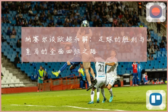 纳赛尔谈欧超和解：足球的胜利与皇马的全面回归之路