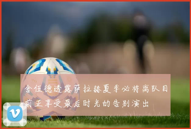 舍伍德透露萨拉赫夏季必将离队目前正享受最后时光的告别演出
