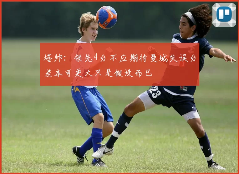 塔帅：领先4分不应期待曼城失误分差本可更大只是假设而已