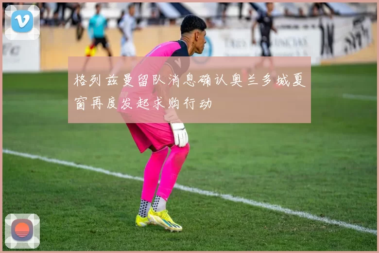 格列兹曼留队消息确认奥兰多城夏窗再度发起求购行动