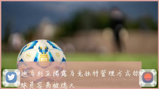 迪马利亚揭露马竞独特管理方式称球员容易被熄火