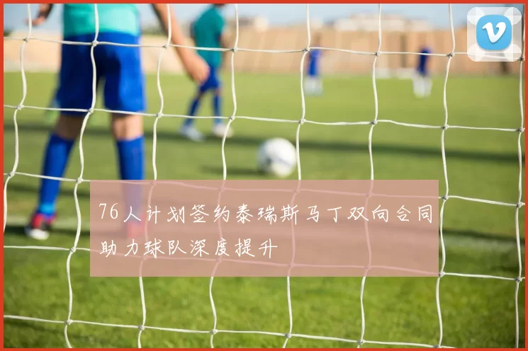 76人计划签约泰瑞斯马丁双向合同助力球队深度提升