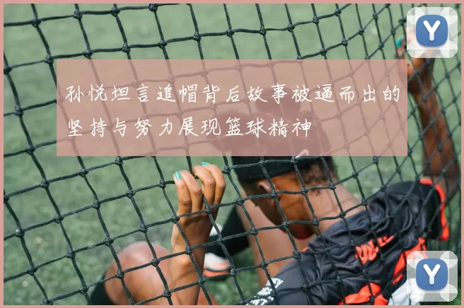孙悦坦言追帽背后故事被逼而出的坚持与努力展现篮球精神