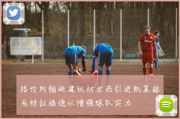 格伦约翰逊建议切尔西引进凯莱赫或特拉福德以增强球队实力