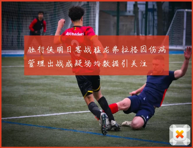独行侠明日客战猛龙弗拉格因伤病管理出战成疑场均数据引关注