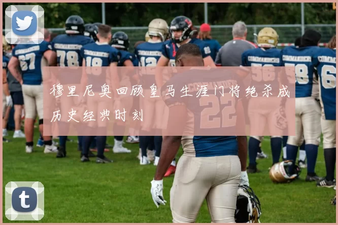 穆里尼奥回顾皇马生涯门将绝杀成历史经典时刻