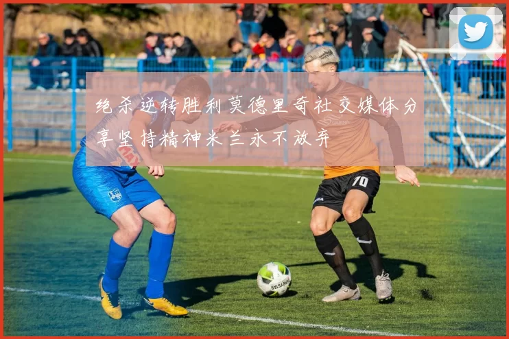 绝杀逆转胜利莫德里奇社交媒体分享坚持精神米兰永不放弃