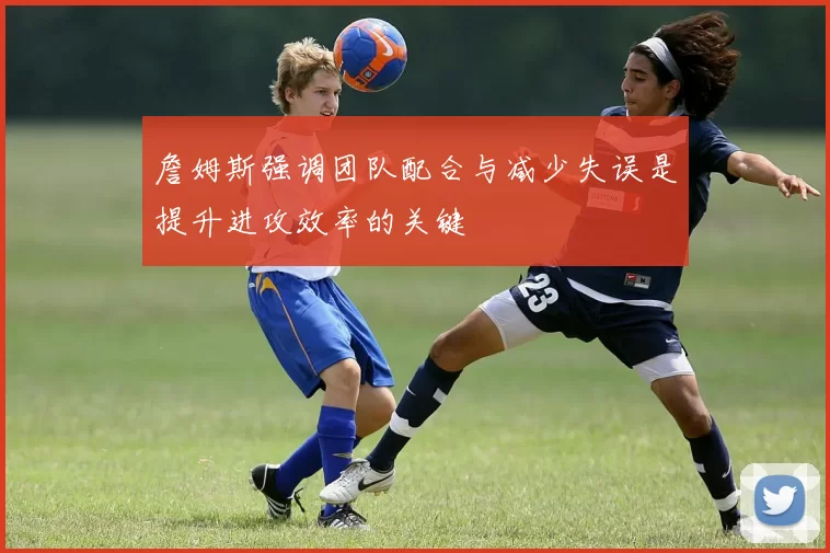 詹姆斯强调团队配合与减少失误是提升进攻效率的关键