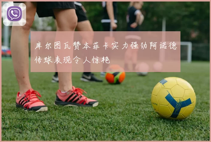库尔图瓦赞本菲卡实力强劲阿诺德传球表现令人惊艳